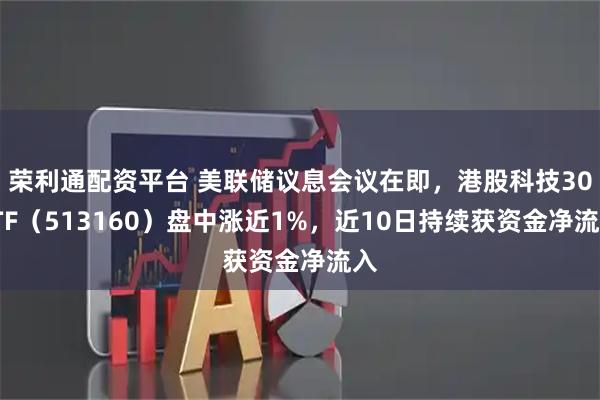 荣利通配资平台 美联储议息会议在即，港股科技30ETF（513160）盘中涨近1%，近10日持续获资金净流入
