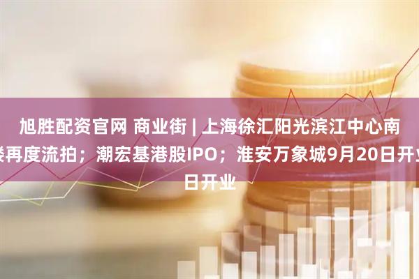 旭胜配资官网 商业街 | 上海徐汇阳光滨江中心南楼再度流拍；潮宏基港股IPO；淮安万象城9月20日开业