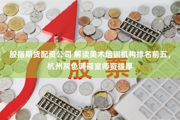 股指期货配资公司 解读美术培训机构排名前五，杭州灰色调画室师资雄厚
