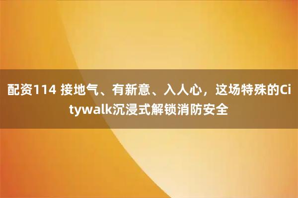 配资114 接地气、有新意、入人心,这场特殊的Citywalk沉浸式解锁消防安全