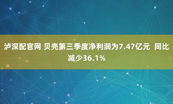 泸深配官网 贝壳第三季度净利润为7.47亿元 同比减少36.1%