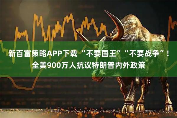 新百富策略APP下载 “不要国王”“不要战争”！全美900万人抗议特朗普内外政策