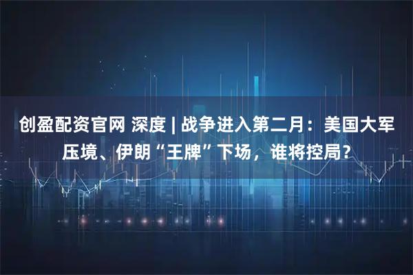 创盈配资官网 深度 | 战争进入第二月:美国大军压境、伊朗“王牌”下场,谁将控局?