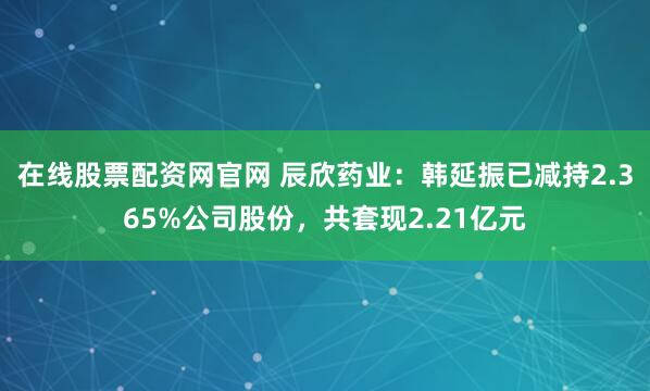 在线股票配资网官网 辰欣药业：韩延振已减持2.365%公司股份，共套现2.21亿元