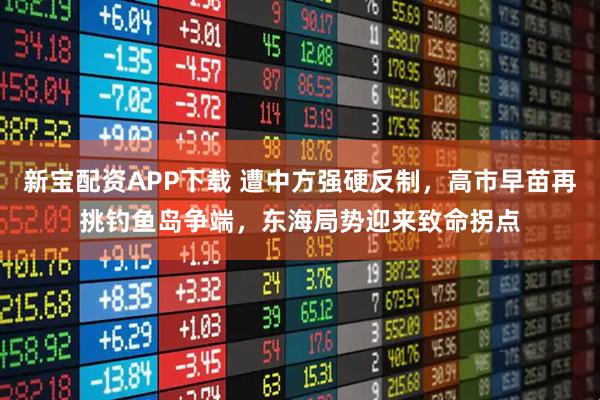 新宝配资APP下载 遭中方强硬反制，高市早苗再挑钓鱼岛争端，东海局势迎来致命拐点