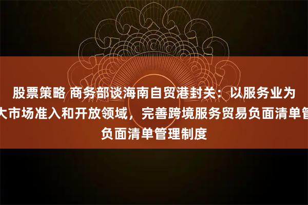 股票策略 商务部谈海南自贸港封关：以服务业为重点扩大市场准入和开放领域，完善跨境服务贸易负面清单管理制度