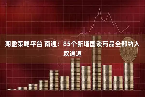 期盈策略平台 南通：85个新增国谈药品全部纳入双通道