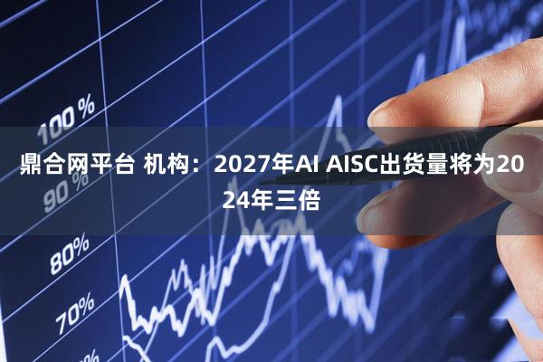 鼎合网平台 机构：2027年AI AISC出货量将为2024年三倍