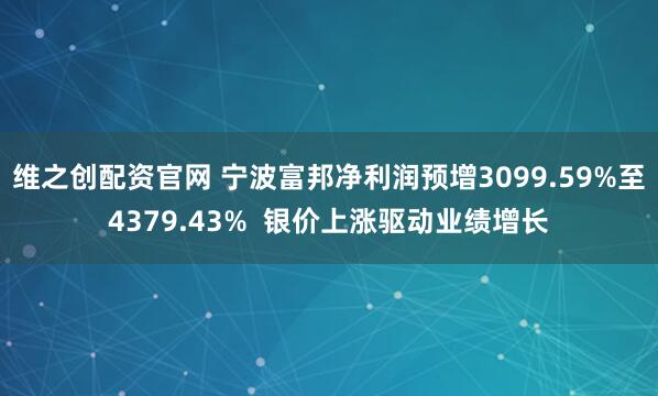 维之创配资官网 宁波富邦净利润预增3099.59%至4379.43%  银价上涨驱动业绩增长