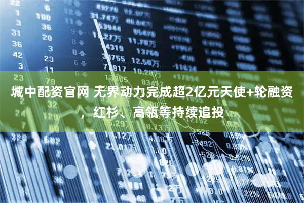城中配资官网 无界动力完成超2亿元天使+轮融资，红杉、高瓴等持续追投