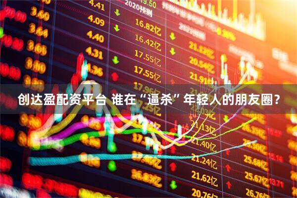 创达盈配资平台 谁在“逼杀”年轻人的朋友圈?