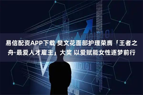易信配资APP下载 樊文花面部护理荣膺「王者之舟·最爱人才雇主」大奖 以爱赋能女性逐梦前行