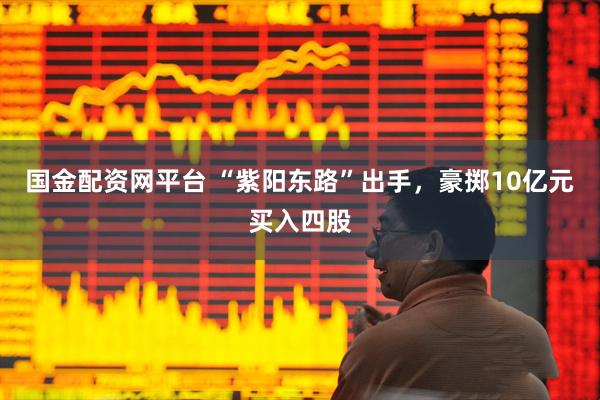 国金配资网平台 “紫阳东路”出手,豪掷10亿元买入四股