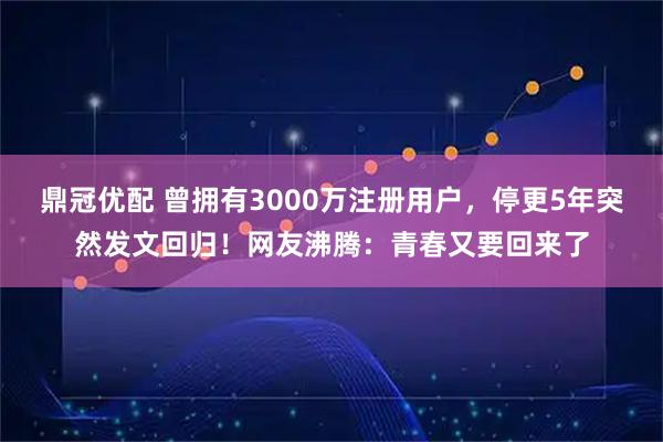 鼎冠优配 曾拥有3000万注册用户，停更5年突然发文回归！网友沸腾：青春又要回来了